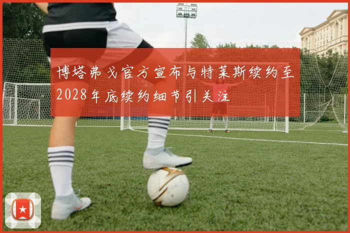 博塔弗戈官方宣布与特莱斯续约至2028年底续约细节引关注