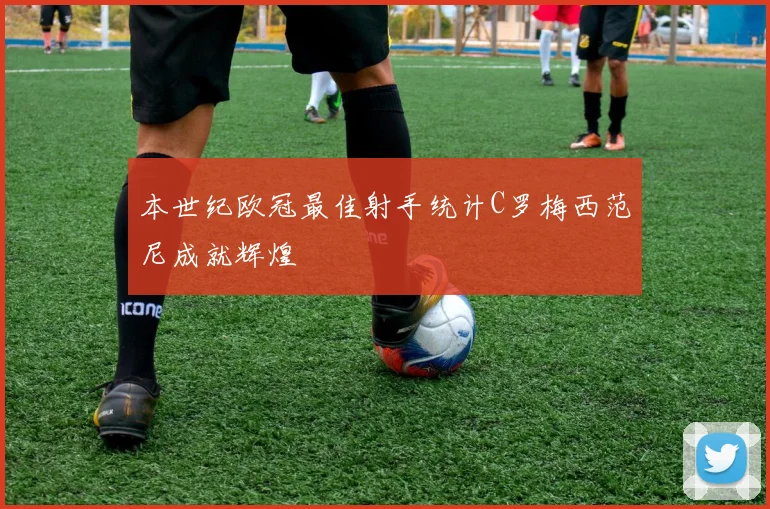 本世纪欧冠最佳射手统计C罗梅西范尼成就辉煌