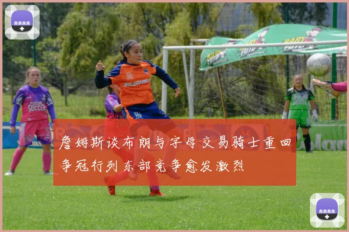 詹姆斯谈布朗与字母交易骑士重回争冠行列东部竞争愈发激烈