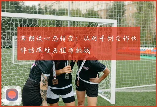 布朗谈心态转变：从对手到合作伙伴的艰难历程与挑战