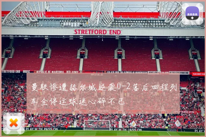 曼联惨遭赫尔城逆袭0-2落后回程列车全停运球迷心碎不已