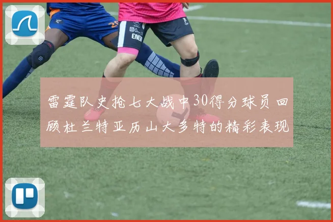 雷霆队史抢七大战中30得分球员回顾杜兰特亚历山大多特的精彩表现