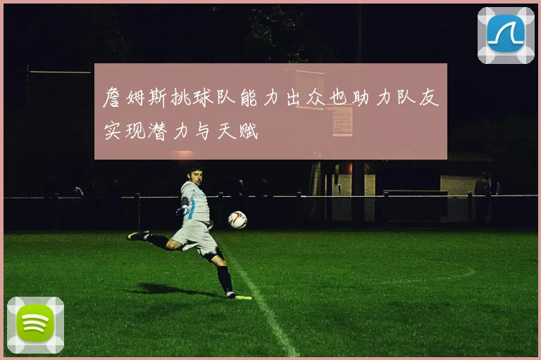 詹姆斯挑球队能力出众也助力队友实现潜力与天赋