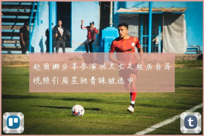 赵丽娜分享参演功夫女足经历自荐视频引周星驰青睐被选中