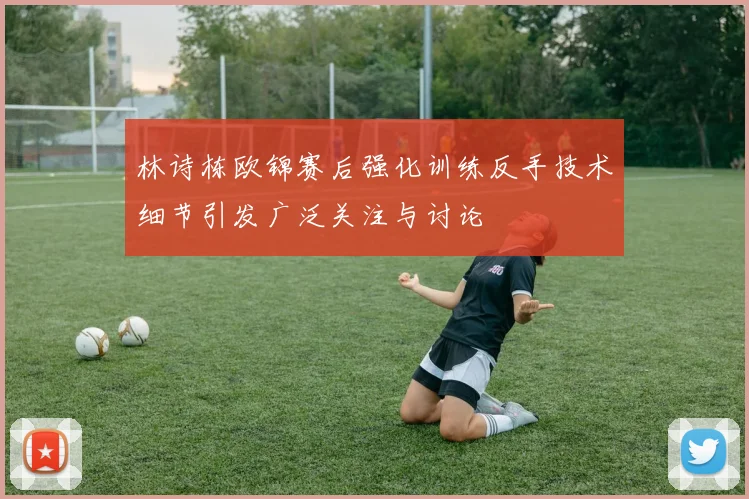 林诗栋欧锦赛后强化训练反手技术细节引发广泛关注与讨论