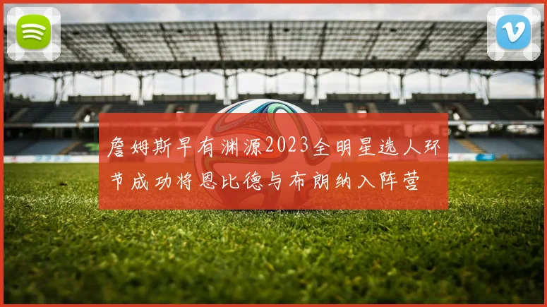 詹姆斯早有渊源2023全明星选人环节成功将恩比德与布朗纳入阵营